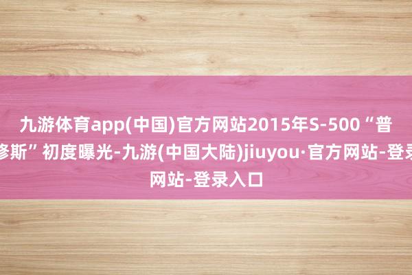 九游体育app(中国)官方网站2015年S-500“普罗米修斯”初度曝光-九游(中国大陆)jiuyou·官方网站-登录入口
