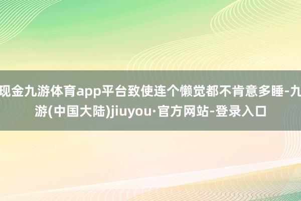 现金九游体育app平台致使连个懒觉都不肯意多睡-九游(中国大陆)jiuyou·官方网站-登录入口