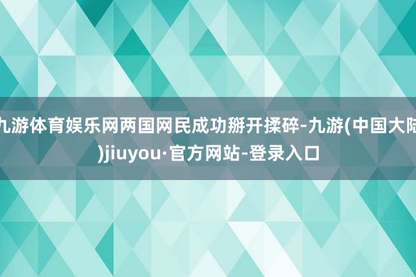 九游体育娱乐网两国网民成功掰开揉碎-九游(中国大陆)jiuyou·官方网站-登录入口