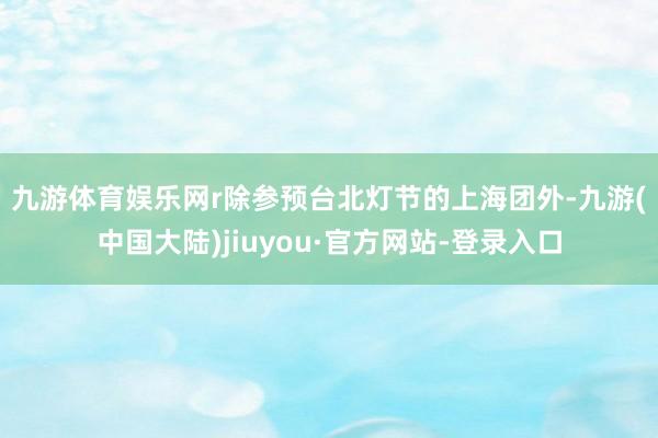 九游体育娱乐网r　　除参预台北灯节的上海团外-九游(中国大陆)jiuyou·官方网站-登录入口