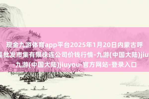 现金九游体育app平台2025年1月20日内蒙古呼和浩特市东瓦窑农副居品批发市集有限株连公司价钱行情-九游(中国大陆)jiuyou·官方网站-登录入口
