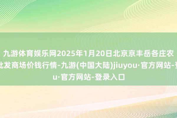 九游体育娱乐网2025年1月20日北京京丰岳各庄农副居品批发商场价钱行情-九游(中国大陆)jiuyou·官方网站-登录入口