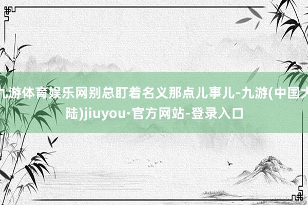 九游体育娱乐网别总盯着名义那点儿事儿-九游(中国大陆)jiuyou·官方网站-登录入口