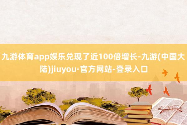 九游体育app娱乐兑现了近100倍增长-九游(中国大陆)jiuyou·官方网站-登录入口