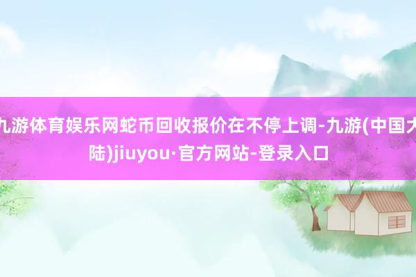 九游体育娱乐网蛇币回收报价在不停上调-九游(中国大陆)jiuyou·官方网站-登录入口