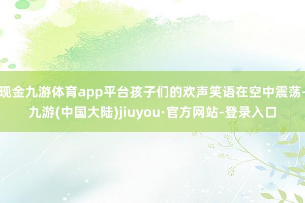 现金九游体育app平台孩子们的欢声笑语在空中震荡-九游(中国大陆)jiuyou·官方网站-登录入口
