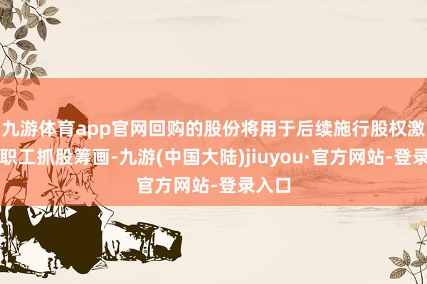 九游体育app官网回购的股份将用于后续施行股权激发或职工抓股筹画-九游(中国大陆)jiuyou·官方网站-登录入口
