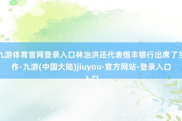 九游体育官网登录入口林治洪还代表恒丰银行出席了当作-九游(中国大陆)jiuyou·官方网站-登录入口