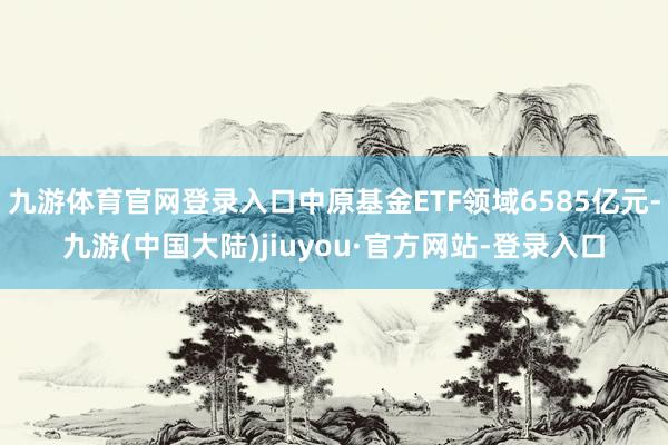 九游体育官网登录入口中原基金ETF领域6585亿元-九游(中国大陆)jiuyou·官方网站-登录入口