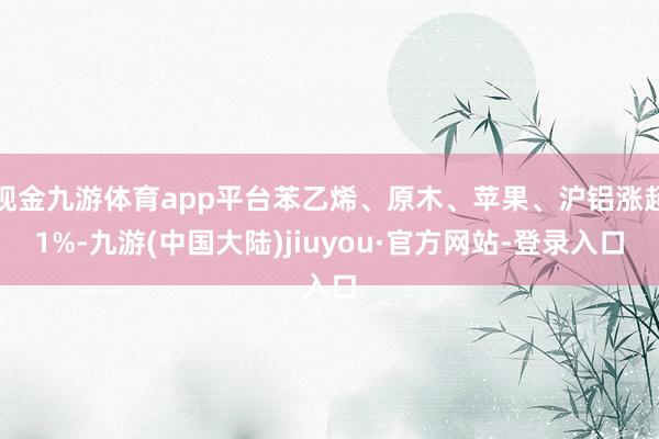现金九游体育app平台苯乙烯、原木、苹果、沪铝涨超1%-九游(中国大陆)jiuyou·官方网站-登录入口