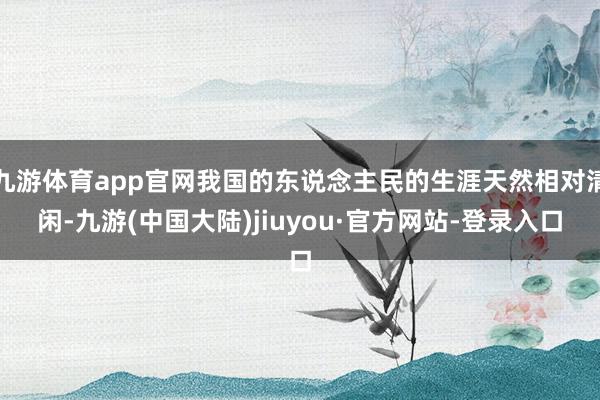 九游体育app官网我国的东说念主民的生涯天然相对清闲-九游(中国大陆)jiuyou·官方网站-登录入口