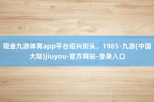 现金九游体育app平台绍兴街头，1985-九游(中国大陆)jiuyou·官方网站-登录入口