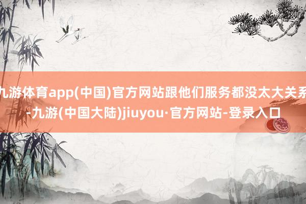 九游体育app(中国)官方网站跟他们服务都没太大关系-九游(中国大陆)jiuyou·官方网站-登录入口