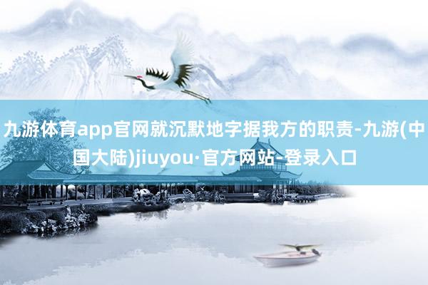 九游体育app官网就沉默地字据我方的职责-九游(中国大陆)jiuyou·官方网站-登录入口