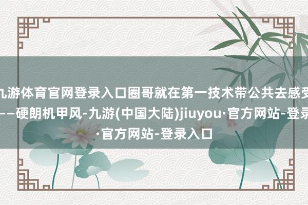 九游体育官网登录入口圈哥就在第一技术带公共去感受一番——硬朗机甲风-九游(中国大陆)jiuyou·官方网站-登录入口