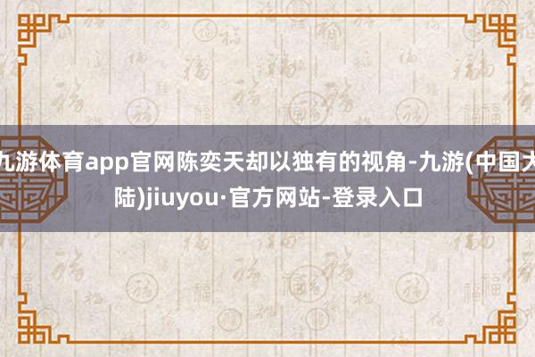 九游体育app官网陈奕天却以独有的视角-九游(中国大陆)jiuyou·官方网站-登录入口