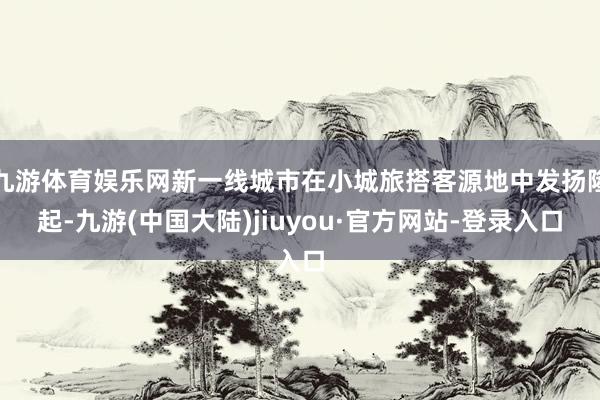 九游体育娱乐网新一线城市在小城旅搭客源地中发扬隆起-九游(中国大陆)jiuyou·官方网站-登录入口