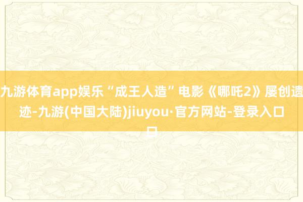九游体育app娱乐“成王人造”电影《哪吒2》屡创遗迹-九游(中国大陆)jiuyou·官方网站-登录入口