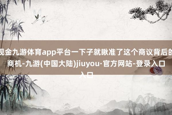 现金九游体育app平台一下子就瞅准了这个商议背后的商机-九游(中国大陆)jiuyou·官方网站-登录入口