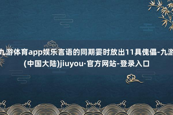 九游体育app娱乐言语的同期霎时放出11具傀儡-九游(中国大陆)jiuyou·官方网站-登录入口