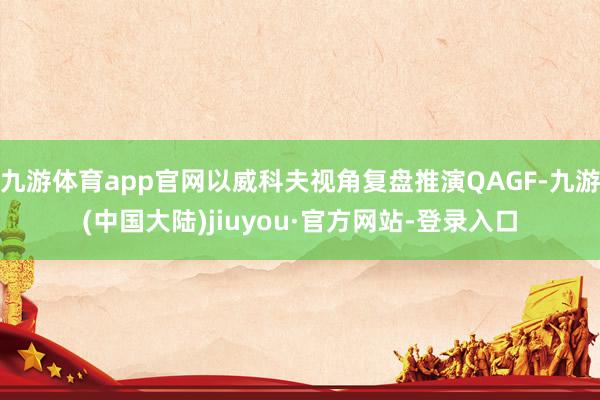 九游体育app官网以威科夫视角复盘推演QAGF-九游(中国大陆)jiuyou·官方网站-登录入口