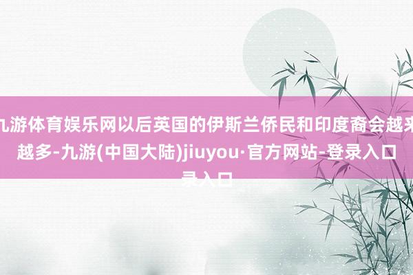 九游体育娱乐网以后英国的伊斯兰侨民和印度裔会越来越多-九游(中国大陆)jiuyou·官方网站-登录入口