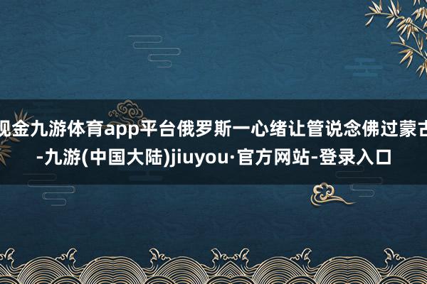 现金九游体育app平台俄罗斯一心绪让管说念佛过蒙古-九游(中国大陆)jiuyou·官方网站-登录入口