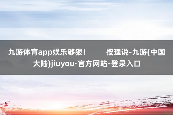 九游体育app娱乐够狠！        按理说-九游(中国大陆)jiuyou·官方网站-登录入口