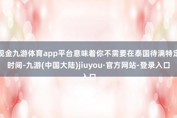 现金九游体育app平台意味着你不需要在泰国待满特定时间-九游(中国大陆)jiuyou·官方网站-登录入口