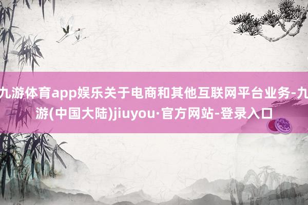 九游体育app娱乐关于电商和其他互联网平台业务-九游(中国大陆)jiuyou·官方网站-登录入口