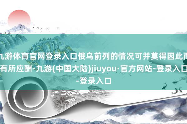 九游体育官网登录入口俄乌前列的情况可并莫得因此而有所应酬-九游(中国大陆)jiuyou·官方网站-登录入口