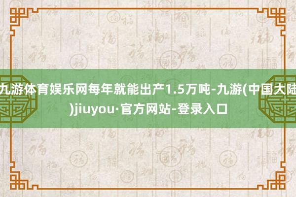 九游体育娱乐网每年就能出产1.5万吨-九游(中国大陆)jiuyou·官方网站-登录入口