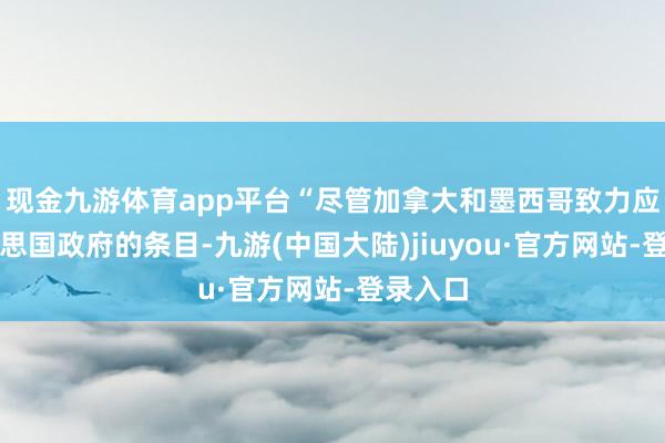 现金九游体育app平台“尽管加拿大和墨西哥致力应付好意思国政府的条目-九游(中国大陆)jiuyou·官方网站-登录入口
