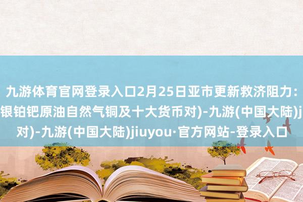 九游体育官网登录入口2月25日亚市更新救济阻力：18品种救济阻力(金银铂钯原油自然气铜及十大货币对)-九游(中国大陆)jiuyou·官方网站-登录入口