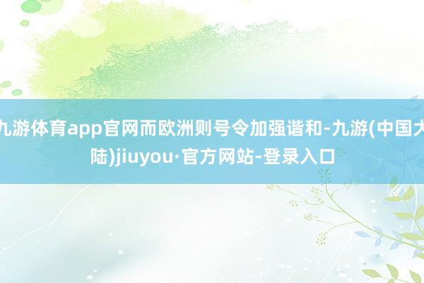 九游体育app官网而欧洲则号令加强谐和-九游(中国大陆)jiuyou·官方网站-登录入口