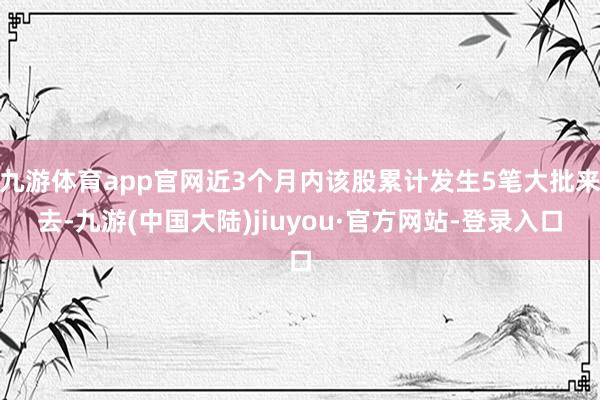 九游体育app官网近3个月内该股累计发生5笔大批来去-九游(中国大陆)jiuyou·官方网站-登录入口
