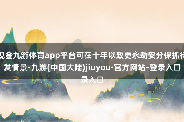 现金九游体育app平台可在十年以致更永劫安分保抓待发情景-九游(中国大陆)jiuyou·官方网站-登录入口