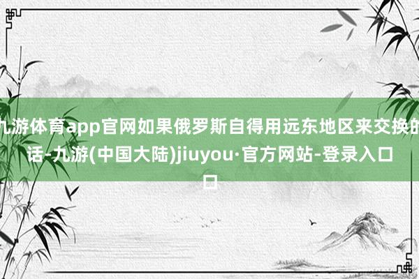 九游体育app官网如果俄罗斯自得用远东地区来交换的话-九游(中国大陆)jiuyou·官方网站-登录入口