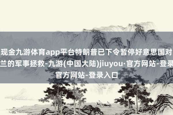 现金九游体育app平台特朗普已下令暂停好意思国对乌克兰的军事拯救-九游(中国大陆)jiuyou·官方网站-登录入口