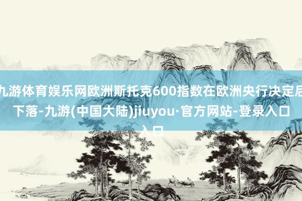 九游体育娱乐网欧洲斯托克600指数在欧洲央行决定后下落-九游(中国大陆)jiuyou·官方网站-登录入口