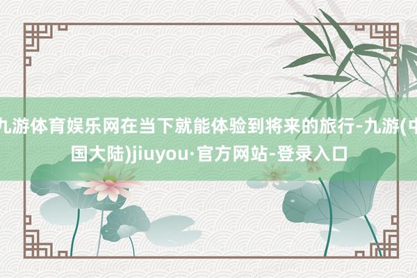 九游体育娱乐网在当下就能体验到将来的旅行-九游(中国大陆)jiuyou·官方网站-登录入口