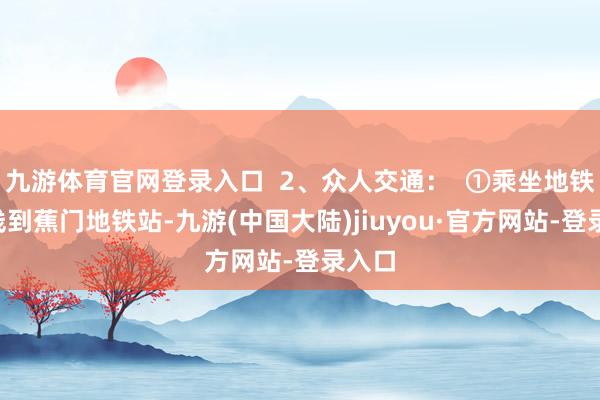 九游体育官网登录入口  2、众人交通：  ①乘坐地铁4号线到蕉门地铁站-九游(中国大陆)jiuyou·官方网站-登录入口