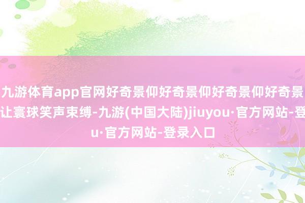 九游体育app官网好奇景仰好奇景仰好奇景仰好奇景仰游戏让寰球笑声束缚-九游(中国大陆)jiuyou·官方网站-登录入口