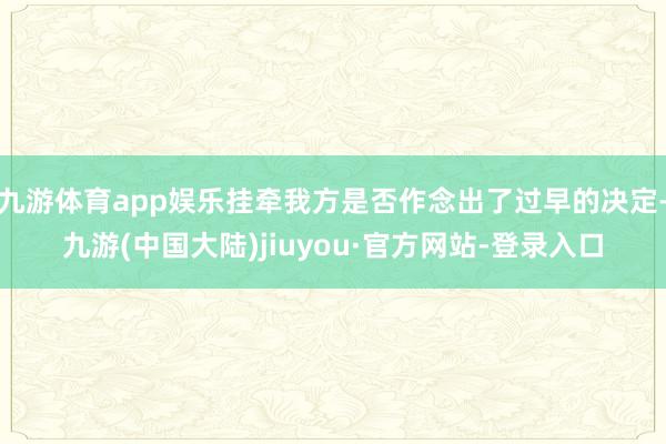 九游体育app娱乐挂牵我方是否作念出了过早的决定-九游(中国大陆)jiuyou·官方网站-登录入口
