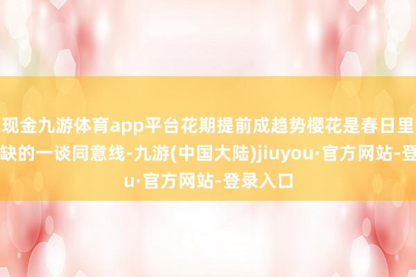 现金九游体育app平台花期提前成趋势樱花是春日里不行或缺的一谈同意线-九游(中国大陆)jiuyou·官方网站-登录入口
