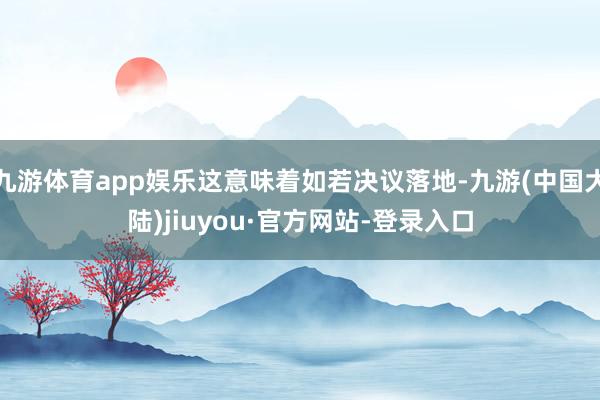 九游体育app娱乐这意味着如若决议落地-九游(中国大陆)jiuyou·官方网站-登录入口