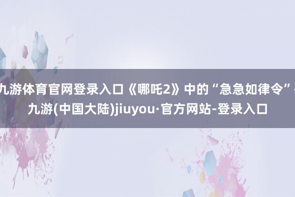 九游体育官网登录入口《哪吒2》中的“急急如律令”-九游(中国大陆)jiuyou·官方网站-登录入口