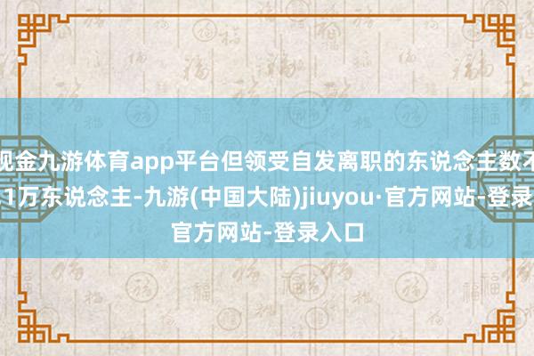 现金九游体育app平台但领受自发离职的东说念主数不及2.1万东说念主-九游(中国大陆)jiuyou·官方网站-登录入口