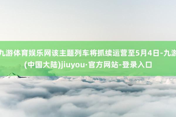 九游体育娱乐网该主题列车将抓续运营至5月4日-九游(中国大陆)jiuyou·官方网站-登录入口