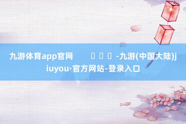 九游体育app官网        			-九游(中国大陆)jiuyou·官方网站-登录入口